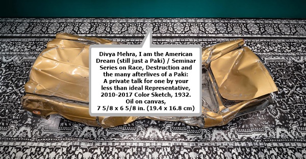 click to enlarge- double click to reduce Divya Mehra, I am the American Dream (still just a Paki) / Seminar Series on Race, Destruction and the many afterlives of a Paki: A private talk for one by your less than ideal Representative, 2010-2017 Color Sketch, 1932. Oil on canvas, 7 5/8 x 6 5/8 in. (19.4 x 16.8 cm)